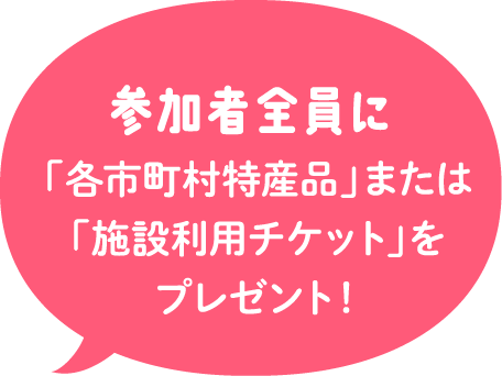 参加者全員に「各市町村特産品」または「施設利用チケット」をプレゼント！