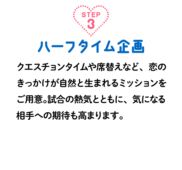 step3ハーフタイム企画 クエスチョンタイムや席替えなど、恋のきっかけが自然と生まれるミッションをご用意。試合の熱気とともに、気になる相手への期待も高まります。